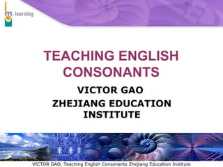 TEACHING ENGLISH CONSONANTS VICTOR GAO  ZHEJIANG EDUCATION INSTITUTE 