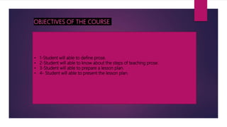 OBJECTIVES OF THE COURSE
• 1-Student will able to define prose.
• 2-Student will able to know about the steps of teaching prose.
• 3-Student will able to prepare a lesson plan.
• 4- Student will able to present the lesson plan.
 