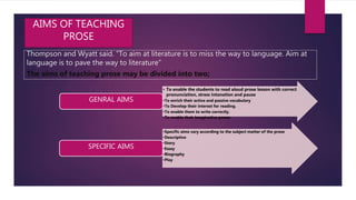 Thompson and Wyatt said. “To aim at literature is to miss the way to language. Aim at
language is to pave the way to literature”
The aims of teaching prose may be divided into two;
AIMS OF TEACHING
PROSE
• To enable the students to read aloud prose lesson with correct
pronunciation, stress intonation and pause
•To enrich their active and passive vocabulary
•To Develop their interest for reading.
•To enable them to write correctly.
•To enable their imaginative power
GENRAL AIMS
•Specific aims vary according to the subject matter of the prose
•Descriptive
•Story
•Essay
•Biography
•Play
SPECIFIC AIMS
 