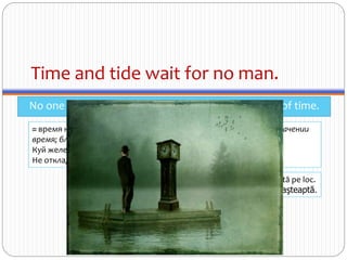 Time and tide wait for no man.
No one is so powerful that they can stop the march of time.
≈ время не ждёт [tide в этом выражении употребляется в уст. значении
время; благоприятный случай]
Куй железо, пока горячо.
Не откладывай на завтра то, что можешь сделать сегодня.
Timpul nu stă pe loc.
Timpul nu aşteaptă.
 