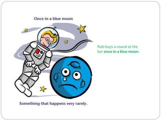 Rob buys a round at the
bar once in a blue moon.
 