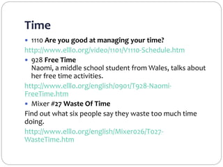 Time
 1110 Are you good at managing your time?
http://www.elllo.org/video/1101/V1110-Schedule.htm
 928 Free Time
Naomi, a middle school student from Wales, talks about
her free time activities.
http://www.elllo.org/english/0901/T928-Naomi-
FreeTime.htm
 Mixer #27 Waste Of Time
Find out what six people say they waste too much time
doing.
http://www.elllo.org/english/Mixer026/T027-
WasteTime.htm
 