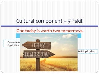 Cultural component – 5th skill
One today is worth two tomorrows.
• Лучше синица в руках, чем журавль в небе.
• Одна вещь сегодня стоит двух завтра.
Un ceas al dimineţii plăteşte cât trei după prânz.
Today is a sure thing. Tomorrow might not happen.
 