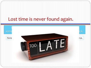 Lost time is never found again.
While it may be tempting to think that it's okay to put
something off, the truth is you'll never get those minutes back.
Потерянного времени не воротишь. Timpul pierdut nu se mai întoarce.
 