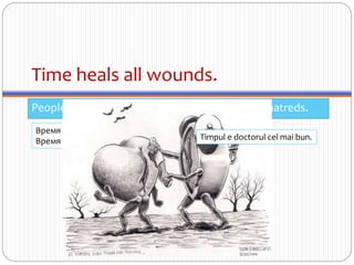 Time heals all wounds.
People eventually get over insults, injuries, and hatreds.
Время — лучший доктор.
Время лечит все раны. Timpul e doctorul cel mai bun.
 