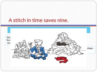 A stitch in time saves nine.
A timely effort will prevent more work later.
Cine nu cârpeşte spărtura mică are necaz să dreagăborta mare.
Leneşul mai mult aleargă.
Дорога ложка к обеду.
Все хорошо вовремя.
Минутка час бережёт.
 