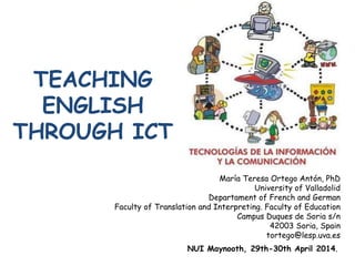 TEACHING
ENGLISH
THROUGH ICT
María Teresa Ortego Antón, PhD
University of Valladolid
Departament of French and German
Faculty of Translation and Interpreting. Faculty of Education
Campus Duques de Soria s/n
42003 Soria, Spain
tortego@lesp.uva.es
NUI Maynooth, 29th-30th April 2014.
 