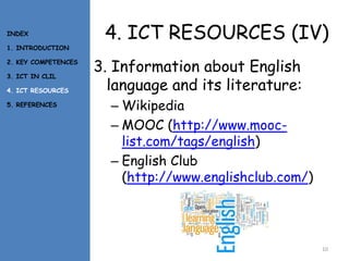 4. ICT RESOURCES (IV)
3. Information about English
language and its literature:
– Wikipedia
– MOOC (http://www.mooc-
list.com/tags/english)
– English Club
(http://www.englishclub.com/)
10
INDEX
1. INTRODUCTION
2. KEY COMPETENCES
3. ICT IN CLIL
4. ICT RESOURCES
5. REFERENCES
 