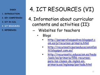 4. ICT RESOURCES (VI)
4. Information about curricular
contents and activities (II):
– Websites for teachers
• Blogs
 http://paraprofesypadres.blogspot.c
om.es/p/recursos-primaria.html
 http://recursosticparaeducacioninfan
til.blogspot.com.es/
 http://recursostic.educacion.es/heda
/web/es/primaria/556-recursos-
para-las-clases-de-ingles-en-
primaria.es/inglesep/portada.html
12
INDEX
1. INTRODUCTION
2. KEY COMPETENCES
3. ICT IN CLIL
4. ICT RESOURCES
5. REFERENCES
 