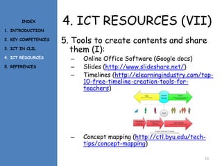 4. ICT RESOURCES (VII)
5. Tools to create contents and share
them (I):
– Online Office Software (Google docs)
– Slides (http://www.slideshare.net/)
– Timelines (http://elearningindustry.com/top-
10-free-timeline-creation-tools-for-
teachers)
– Concept mapping (http://ctl.byu.edu/tech-
tips/concept-mapping)
13
INDEX
1. INTRODUCTION
2. KEY COMPETENCES
3. ICT IN CLIL
4. ICT RESOURCES
5. REFERENCES
 