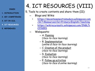 4. ICT RESOURCES (VIII)
5. Tools to create contents and share them (II):
– Blogs and Wikis
• https://docentesenextremadura.wikispaces.com
/ICT+Resources+for+Primary+English+Teaching
• https://wikirecursostic.wikispaces.com/INGL%
C3%89S
– Webquests:
– A. Planning
(face-to-face learning)
– B. Implementation
(online & face-to-face learning)
– C. Creation of the product
(face-to-face learning)
– D. Evaluation
(face-to-face learning)
– E. Follow up activities
(face-to-face & online learning)
14
INDEX
1. INTRODUCTION
2. KEY COMPETENCES
3. ICT IN CLIL
4. ICT RESOURCES
5. REFERENCES
 