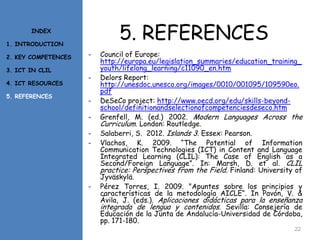 5. REFERENCES
- Council of Europe:
http://europa.eu/legislation_summaries/education_training_
youth/lifelong_learning/c11090_en.htm
- Delors Report:
http://unesdoc.unesco.org/images/0010/001095/109590eo.
pdf
- DeSeCo project: http://www.oecd.org/edu/skills-beyond-
school/definitionandselectionofcompetenciesdeseco.htm
- Grenfell, M. (ed.) 2002. Modern Languages Across the
Curriculum. London: Routledge.
- Salaberri, S. 2012. Islands 3. Essex: Pearson.
- Vlachos, K. 2009. “The Potential of Information
Communication Technologies (ICT) in Content and Language
Integrated Learning (CLIL): The Case of English as a
Second/Foreign Language”. In: Marsh, D. et al. CLIL
practice: Perspectives from the Field. Finland: University of
Jyväskylä.
- Pérez Torres, I. 2009. "Apuntes sobre los principios y
características de la metodología AICLE“. In Pavón, V. &
Ávila, J. (eds.). Aplicaciones didácticas para la enseñanza
integrada de lengua y contenidos. Sevilla: Consejería de
Educación de la Junta de Andalucía-Universidad de Córdoba,
pp. 171-180.
22
INDEX
1. INTRODUCTION
2. KEY COMPETENCES
3. ICT IN CLIL
4. ICT RESOURCES
5. REFERENCES
 