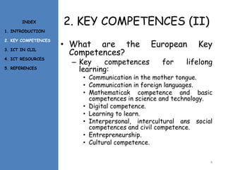 2. KEY COMPETENCES (II)
• What are the European Key
Competences?
– Key competences for lifelong
learning:
• Communication in the mother tongue.
• Communication in foreign languages.
• Mathematicak competence and basic
competences in science and technology.
• Digital competence.
• Learning to learn.
• Interpersonal, intercultural ans social
competences and civil competence.
• Entrepreneurship.
• Cultural competence.
4
INDEX
1. INTRODUCTION
2. KEY COMPETENCES
3. ICT IN CLIL
4. ICT RESOURCES
5. REFERENCES
 