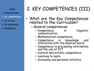 2. KEY COMPETENCES (III)
• What are the Key Competences
related to the Curriculum?
– General competences:
• Competence in linguistic
communication.
• Mathematical competence.
• Competence in knowledge and
interaction with the physical world.
• Competence in processing information
and the use of ICT.
• Cultural and artistic competence.
• Learning to learn.
• Autonomy and personal initiative.
5
INDEX
1. INTRODUCTION
2. KEY COMPETENCES
3. ICT IN CLIL
4. ICT RESOURCES
5. REFERENCES
 