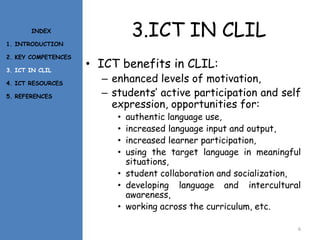 3.ICT IN CLIL
• ICT benefits in CLIL:
– enhanced levels of motivation,
– students’ active participation and self
expression, opportunities for:
• authentic language use,
• increased language input and output,
• increased learner participation,
• using the target language in meaningful
situations,
• student collaboration and socialization,
• developing language and intercultural
awareness,
• working across the curriculum, etc.
6
INDEX
1. INTRODUCTION
2. KEY COMPETENCES
3. ICT IN CLIL
4. ICT RESOURCES
5. REFERENCES
 
