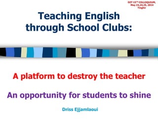 Teaching English 
through School Clubs: 
A platform to destroy the teacher 
An opportunity for students to shine 
Driss Ejjamlaoui 
OZT 15TH COLLOQUIUM, 
May 23,24,25, 2014 
Tinghir 
 