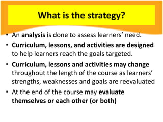 What is the strategy?
• An analysis is done to assess learners’ need.
• Curriculum, lessons, and activities are designed
to help learners reach the goals targeted.
• Curriculum, lessons and activities may change
throughout the length of the course as learners’
strengths, weaknesses and goals are reevaluated
• At the end of the course may evaluate
themselves or each other (or both)
 