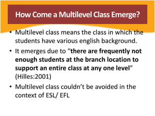 HowComea MultilevelClassEmerge?
• Multilevel class means the class in which the
students have various english background.
• It emerges due to “there are frequently not
enough students at the branch location to
support an entire class at any one level”
(Hilles:2001)
• Multilevel class couldn’t be avoided in the
context of ESL/ EFL
 