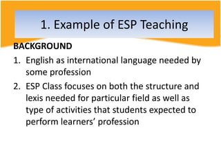 BACKGROUND
1. English as international language needed by
some profession
2. ESP Class focuses on both the structure and
lexis needed for particular field as well as
type of activities that students expected to
perform learners’ profession
1. Example of ESP Teaching
 