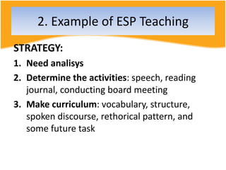 2. Example of ESP Teaching
STRATEGY:
1. Need analisys
2. Determine the activities: speech, reading
journal, conducting board meeting
3. Make curriculum: vocabulary, structure,
spoken discourse, rethorical pattern, and
some future task
 