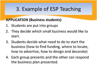 APPLICATION (Business students)
1. Students are put into groups
2. They decide which small business would like to
start.
3. Students decide what need to do to start the
business (how to find funding, where to locate,
how to advertise, how to design and decorate)
4. Each group presents and the other can respond
the business plan presented.
3. Example of ESP Teaching
 