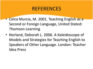 REFERENCES
• Celca Murcia, M. 2001. Teaching English as a
Second or Foreign Language, United Stated:
Thomson Learning
• Norland, Deborah L. 2006. A Kaleidoscope of
Models and Strategies for Teaching English to
Speakers of Other Language. London: Teacher
Idea Press
 