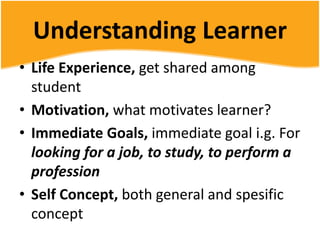 Understanding Learner
• Life Experience, get shared among
student
• Motivation, what motivates learner?
• Immediate Goals, immediate goal i.g. For
looking for a job, to study, to perform a
profession
• Self Concept, both general and spesific
concept
 