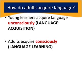 How do adults acquire language?
• Young learners acquire language
unconsciously (LANGUAGE
ACQUISITION)
• Adults acquire consciously
(LANGUAGE LEARNING)
 