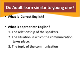 Do Adult learn similar to young one?
• What is Correct English?
• What is appropriate English?
1. The relationship of the speakers.
2. The situation in which the communication
takes place.
3. The topic of the communication
 