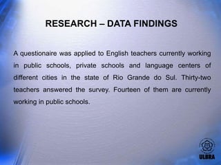 RESEARCH – DATA FINDINGS


A questionaire was applied to English teachers currently working
in public schools, private schools and language centers of
different cities in the state of Rio Grande do Sul. Thirty-two
teachers answered the survey. Fourteen of them are currently
working in public schools.
 