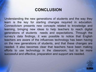CONCLUSION

Understanding the new generations of students and the way they
learn is the key for starting changes required in education.
Connectivism presents new concepts related to knowledge and
learning, bringing new ideas to help teachers to reach digital
generations of students needs and expectations. Through the
survey’s data findings, it was possible to notice that English
teachers are aware of the influences technology has been having
on the new generations of students, and that these changes are
needed. It also becomes clear that teachers have been making
efforts to use technology in the classroom, but to be more
successful and effective, preparation and support are needed.
 