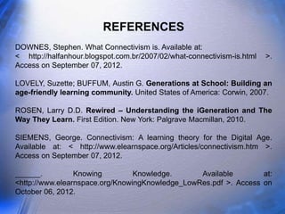 REFERENCES
DOWNES, Stephen. What Connectivism is. Available at:
< http://halfanhour.blogspot.com.br/2007/02/what-connectivism-is.html   >.
Access on September 07, 2012.

LOVELY, Suzette; BUFFUM, Austin G. Generations at School: Building an
age-friendly learning community. United States of America: Corwin, 2007.

ROSEN, Larry D.D. Rewired – Understanding the iGeneration and The
Way They Learn. First Edition. New York: Palgrave Macmillan, 2010.

SIEMENS, George. Connectivism: A learning theory for the Digital Age.
Available at: < http://www.elearnspace.org/Articles/connectivism.htm >.
Access on September 07, 2012.

______.          Knowing         Knowledge.      Available        at:
<http://www.elearnspace.org/KnowingKnowledge_LowRes.pdf >. Access on
October 06, 2012.
 