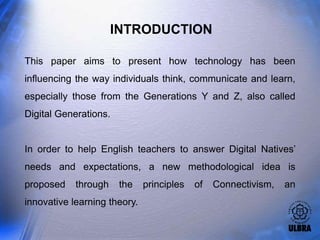 INTRODUCTION

This paper aims to present how technology has been
influencing the way individuals think, communicate and learn,
especially those from the Generations Y and Z, also called
Digital Generations.


In order to help English teachers to answer Digital Natives’
needs and expectations, a new methodological idea is
proposed    through    the    principles   of   Connectivism,   an
innovative learning theory.
 