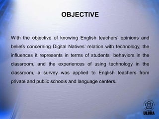 OBJECTIVE


With the objective of knowing English teachers’ opinions and
beliefs concerning Digital Natives’ relation with technology, the
influences it represents in terms of students behaviors in the
classroom, and the experiences of using technology in the
classroom, a survey was applied to English teachers from
private and public schools and language centers.
 