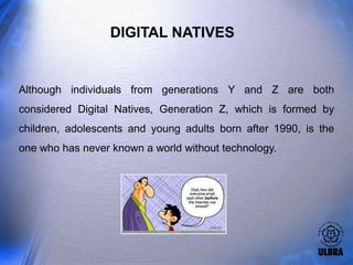 DIGITAL NATIVES


Although individuals from generations Y and Z are both
considered Digital Natives, Generation Z, which is formed by
children, adolescents and young adults born after 1990, is the
one who has never known a world without technology.
 