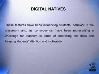 DIGITAL NATIVES


These features have been influencing students` behavior in the
classroom and, as consequence, have been representing a
challenge for teachers in terms of controlling the class and
keeping students’ attention and motivation.
 