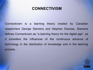 CONNECTIVISM


Connectivism is a learning theory created by Canadian
researchers George Siemens and Stephen Downes. Siemens
defines Connectivism as “a learning theory for the digital age”, as
it considers the influences of the continuous advance of
technology in the distribution of knowledge and in the learning
process.
 