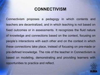 CONNECTIVISM

Connectivism proposes a pedagogy in which contents and
teachers are decentralized, and in which teaching is not based on
fixed outcomes or in assessments. It recognizes the fluid nature
of knowledge and connections based on the context, focusing on
people’s interactions with each other and on the context in which
these connections take place, instead of focusing on pre-made or
pre-defined knowledge. The role of the teacher in Connectivism is
based on modeling, demonstrating and providing learners with
opportunities to practice and reflect.
 