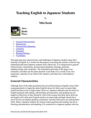 http://elc.byu.edu/elc/teacher/japanesestudents.html
Teaching English to Japanese Students
by
Miki Ikeda
 General Characteristics
 Mannerisms
 Pronunciation/Speaking
 Listening
 Grammar
 Reading/Writing
 Vocabulary
This page discusses characteristics and challenges of Japanese students upon their
learning of English. It is written for the purpose of assisting the teacher so that he may
understand and teach Japanese students more effectively. It is categorized as general
characteristics, mannerisms, pronunciation/speaking, listening, grammar,
reading/writing, and vocabulary. The information provided in this page is not
exhaustive, but these are the main elements I can think of as a result of my own
experience, opinions of my fellow ESL teachers, and interviews with Japanese
students.
General Characteristics
Although most of the older generation has never had training in English, most of the
young generation in Japan has taken English classes for three years in junior high
school and three years in high school. However, Japanese educators put the focus on
English grammar and reading, and listening, pronunciation, and speaking are not
taught as effectively as they should be. One of the reasons that these three skills are
not taught well is that most English teachers in junior high and high schools have
never lived in an English speaking community, and they themselves are lacking these
skills. Hence, Japanese students are strong in their grammar and reading, but not in
listening, pronunciation, and speaking. It is common for a Japanese speaker who has
 
