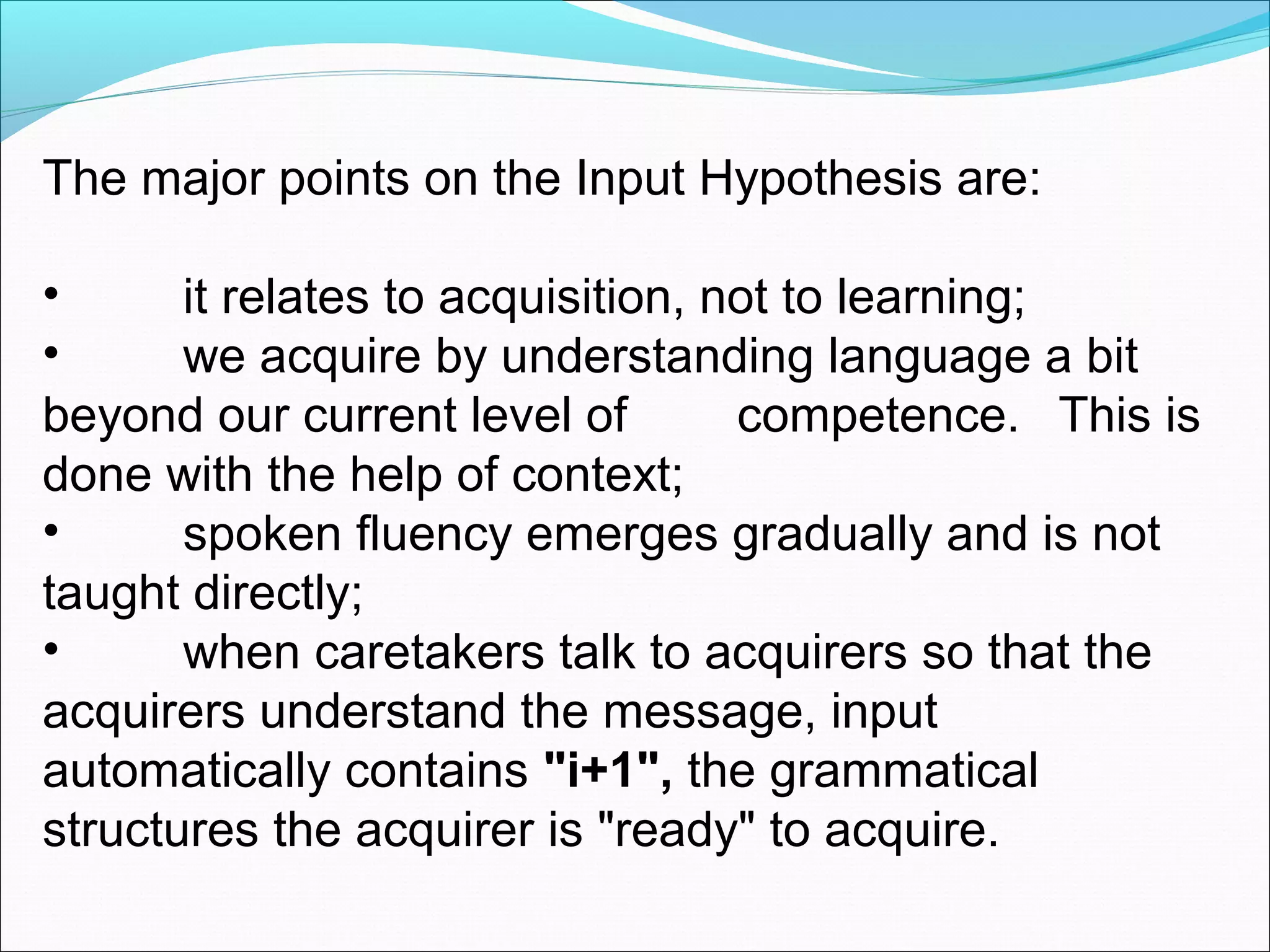 The major points on the Input Hypothesis are:
•
it relates to acquisition, not to learning;
•
we acquire by understanding language a bit
beyond our current level of
competence. This is
done with the help of context;
•
spoken fluency emerges gradually and is not
taught directly;
•
when caretakers talk to acquirers so that the
acquirers understand the message, input
automatically contains "i+1", the grammatical
structures the acquirer is "ready" to acquire.

 