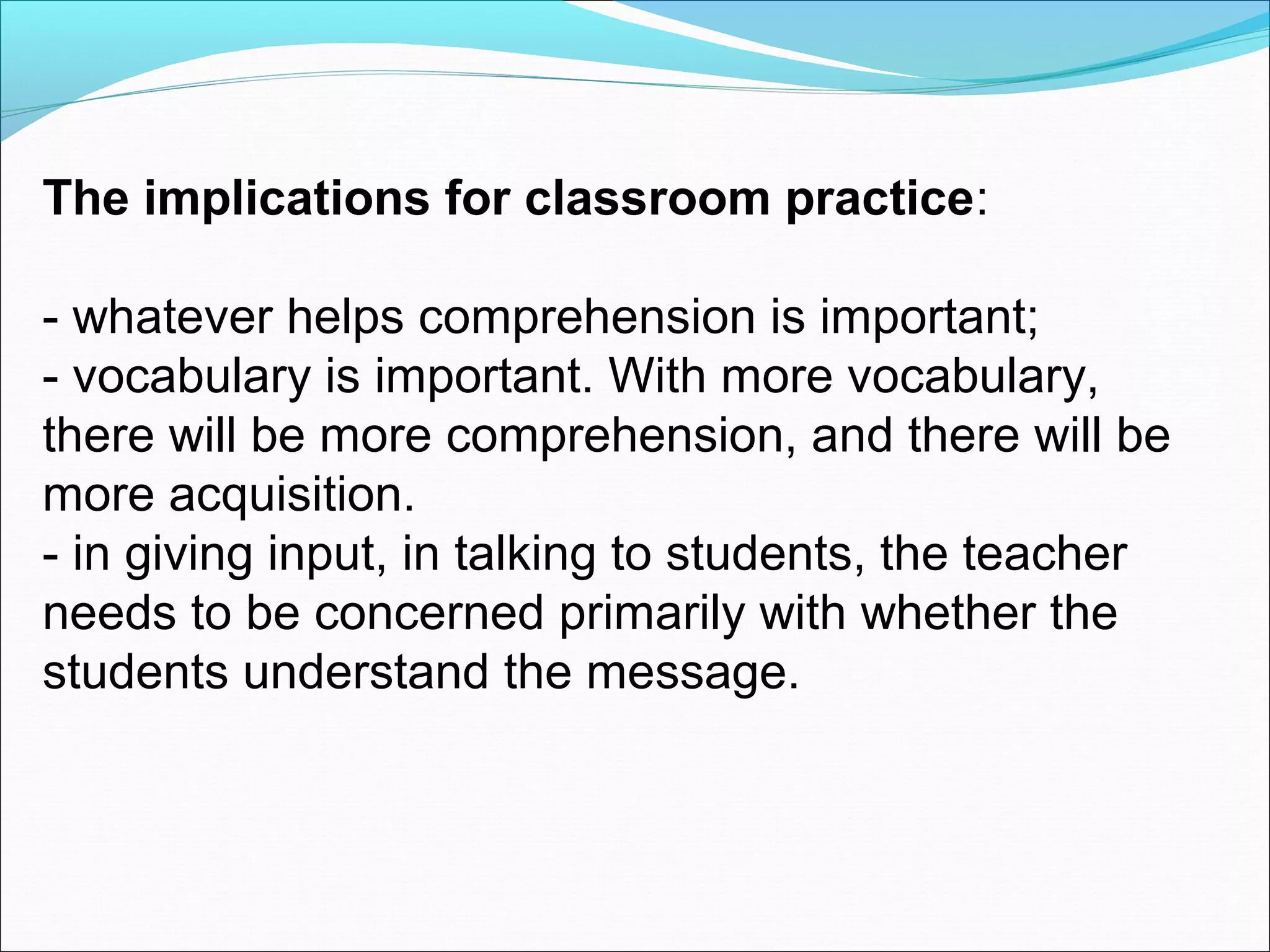 The implications for classroom practice:
- whatever helps comprehension is important;
- vocabulary is important. With more vocabulary,
there will be more comprehension, and there will be
more acquisition.
- in giving input, in talking to students, the teacher
needs to be concerned primarily with whether the
students understand the message.

 
