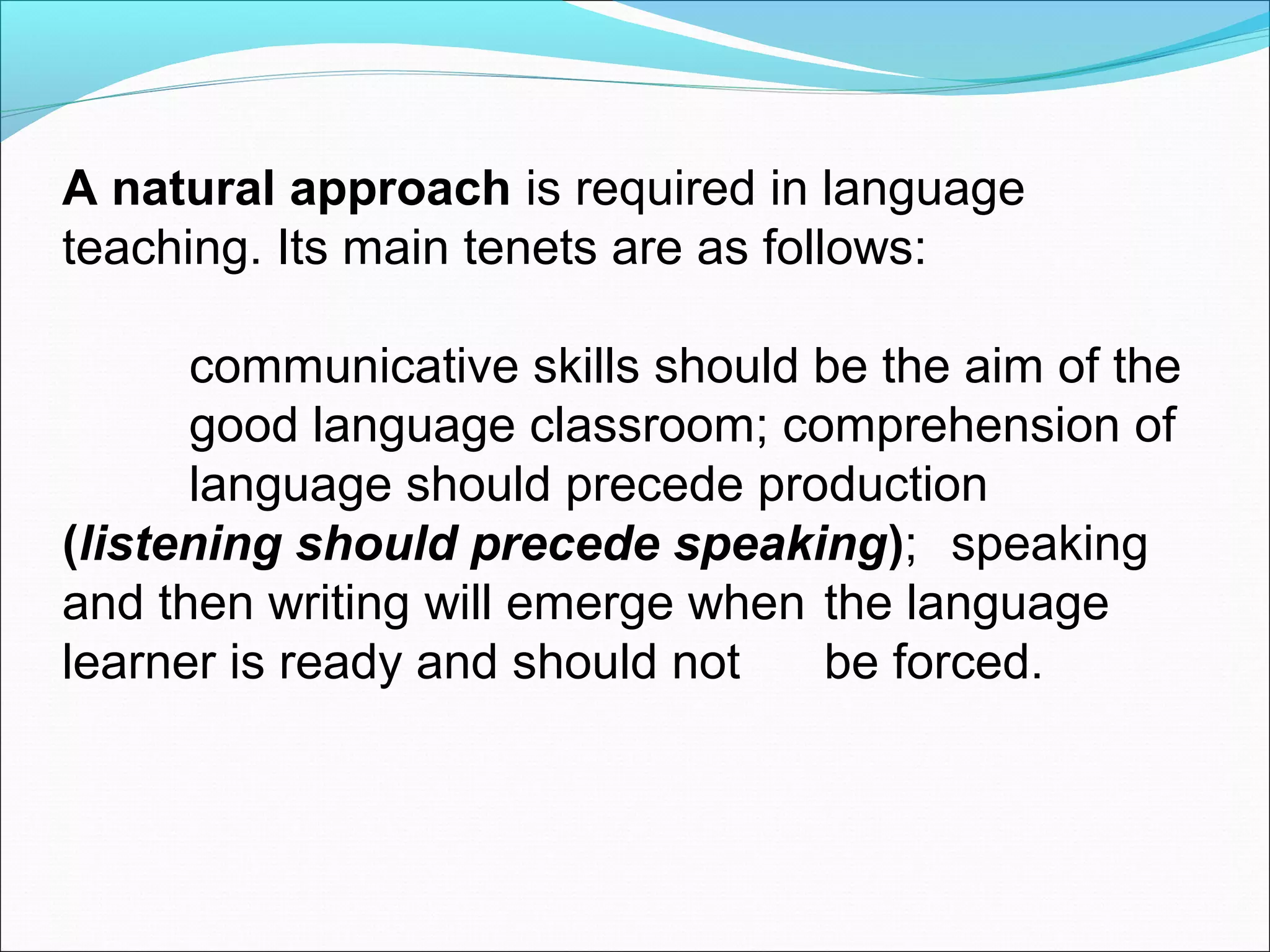 A natural approach is required in language
teaching. Its main tenets are as follows:
communicative skills should be the aim of the
good language classroom; comprehension of
language should precede production
(listening should precede speaking); speaking
and then writing will emerge when the language
learner is ready and should not
be forced.

 