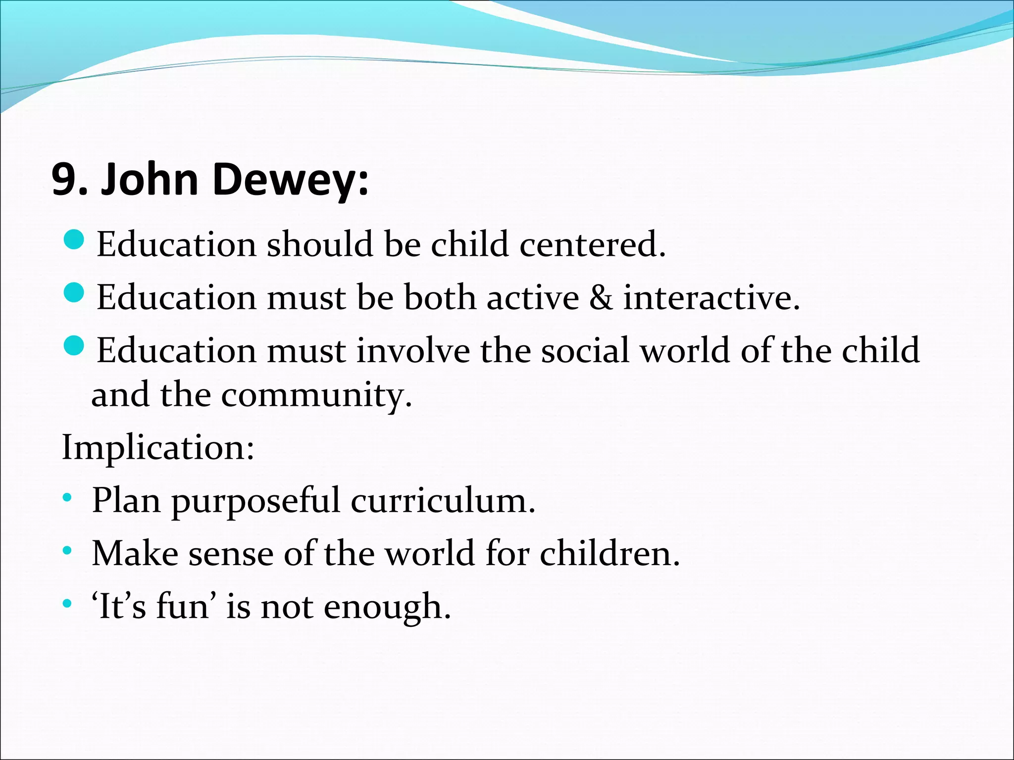 9. John Dewey:
Education should be child centered.
Education must be both active & interactive.
Education must involve the social world of the child

and the community.
Implication:
• Plan purposeful curriculum.
• Make sense of the world for children.
• ‘It’s fun’ is not enough.

 