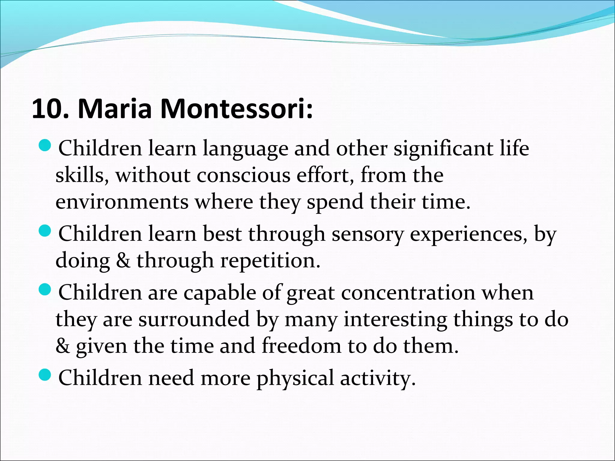 10. Maria Montessori:
Children learn language and other significant life

skills, without conscious effort, from the
environments where they spend their time.
Children learn best through sensory experiences, by
doing & through repetition.
Children are capable of great concentration when
they are surrounded by many interesting things to do
& given the time and freedom to do them.
Children need more physical activity.

 