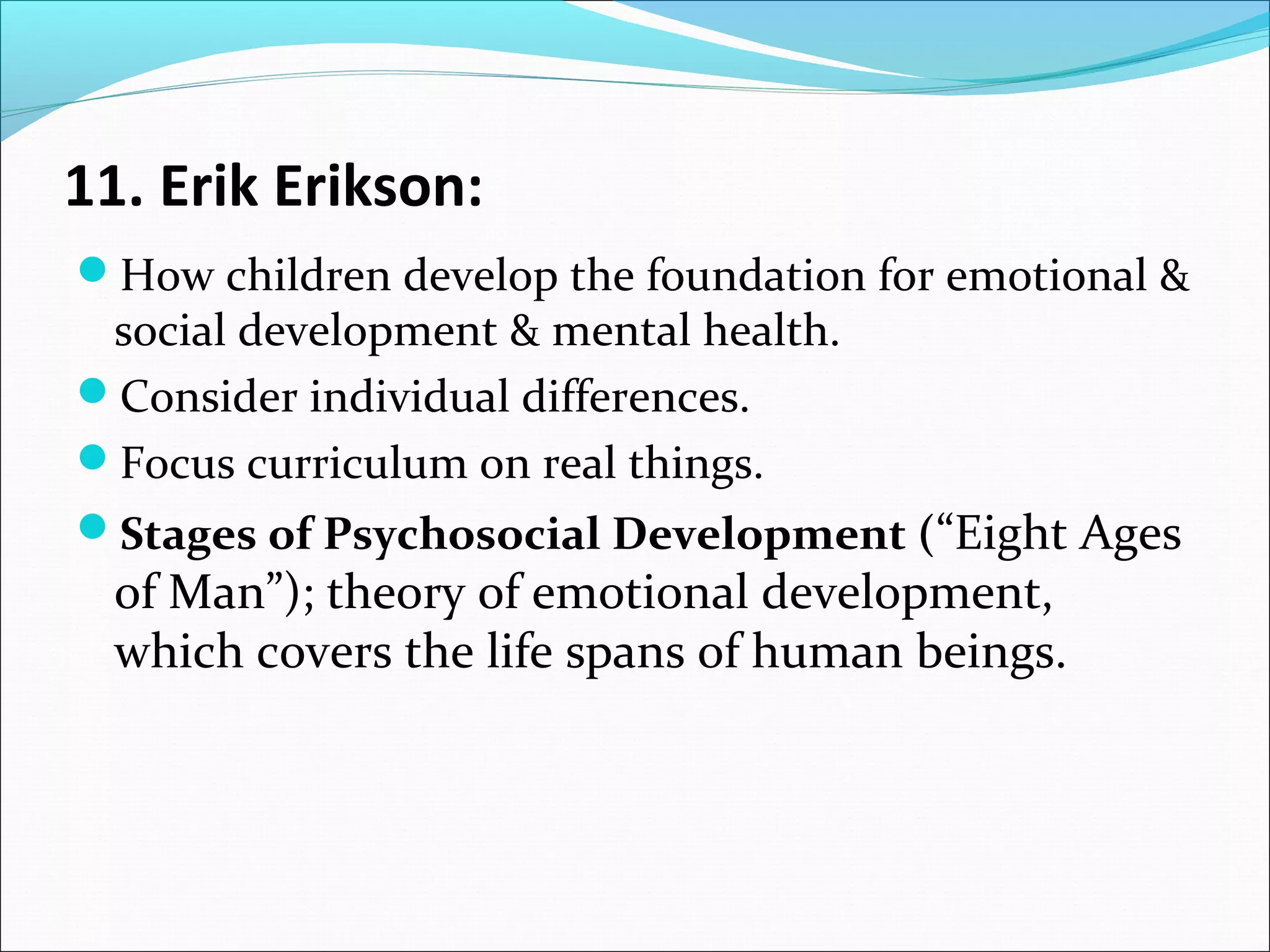 11. Erik Erikson:
How children develop the foundation for emotional &

social development & mental health.
Consider individual differences.
Focus curriculum on real things.

Stages of Psychosocial Development (“Eight Ages

of Man”); theory of emotional development,
which covers the life spans of human beings.

 