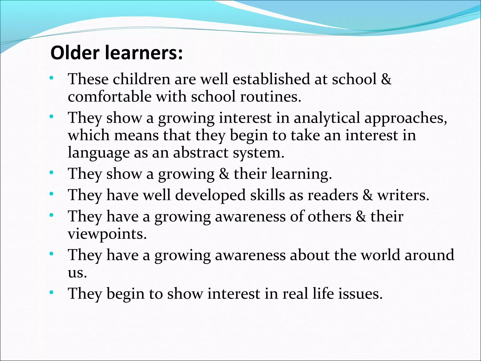 Older learners:
• These children are well established at school &
•

•
•
•
•
•

comfortable with school routines.
They show a growing interest in analytical approaches,
which means that they begin to take an interest in
language as an abstract system.
They show a growing & their learning.
They have well developed skills as readers & writers.
They have a growing awareness of others & their
viewpoints.
They have a growing awareness about the world around
us.
They begin to show interest in real life issues.

 