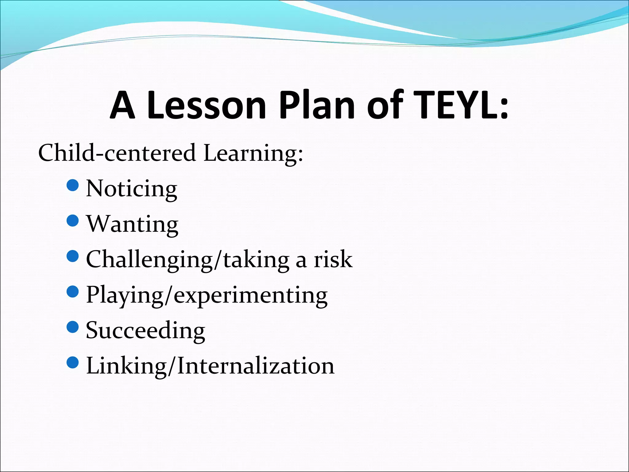 A Lesson Plan of TEYL:
Child-centered Learning:
Noticing
Wanting
Challenging/taking a risk
Playing/experimenting
Succeeding
Linking/Internalization

 