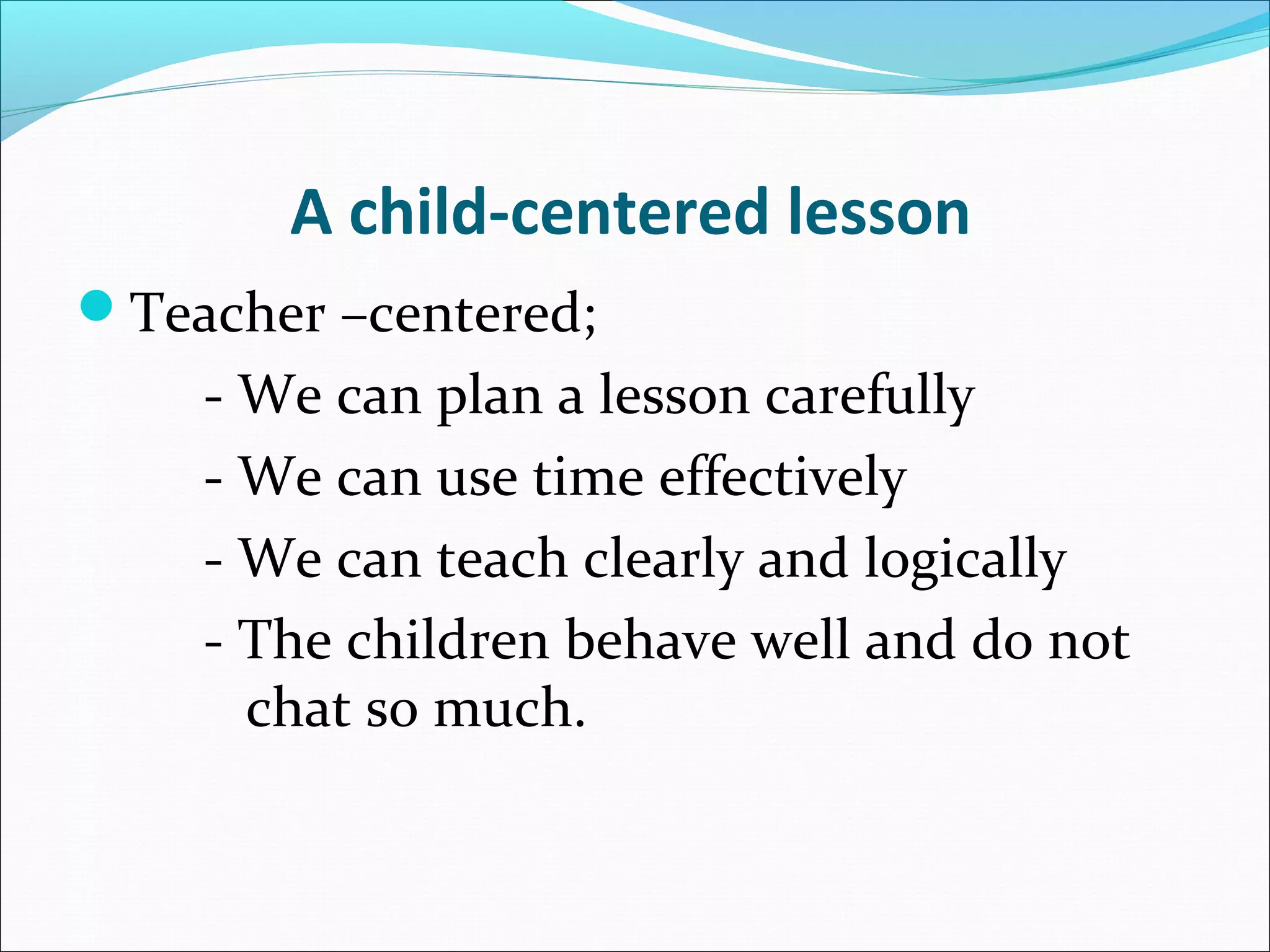 A child-centered lesson
Teacher –centered;

- We can plan a lesson carefully
- We can use time effectively
- We can teach clearly and logically
- The children behave well and do not
chat so much.

 