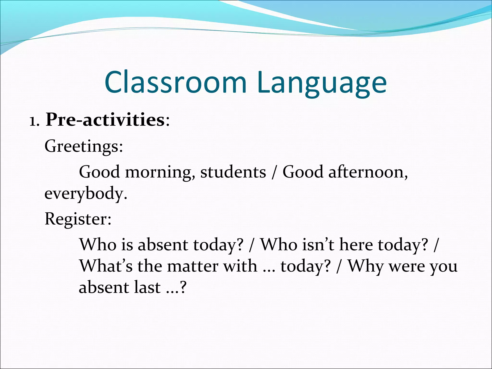 Classroom Language
1. Pre-activities:
Greetings:
Good morning, students / Good afternoon,
everybody.
Register:
Who is absent today? / Who isn’t here today? /
What’s the matter with ... today? / Why were you
absent last ...?

 