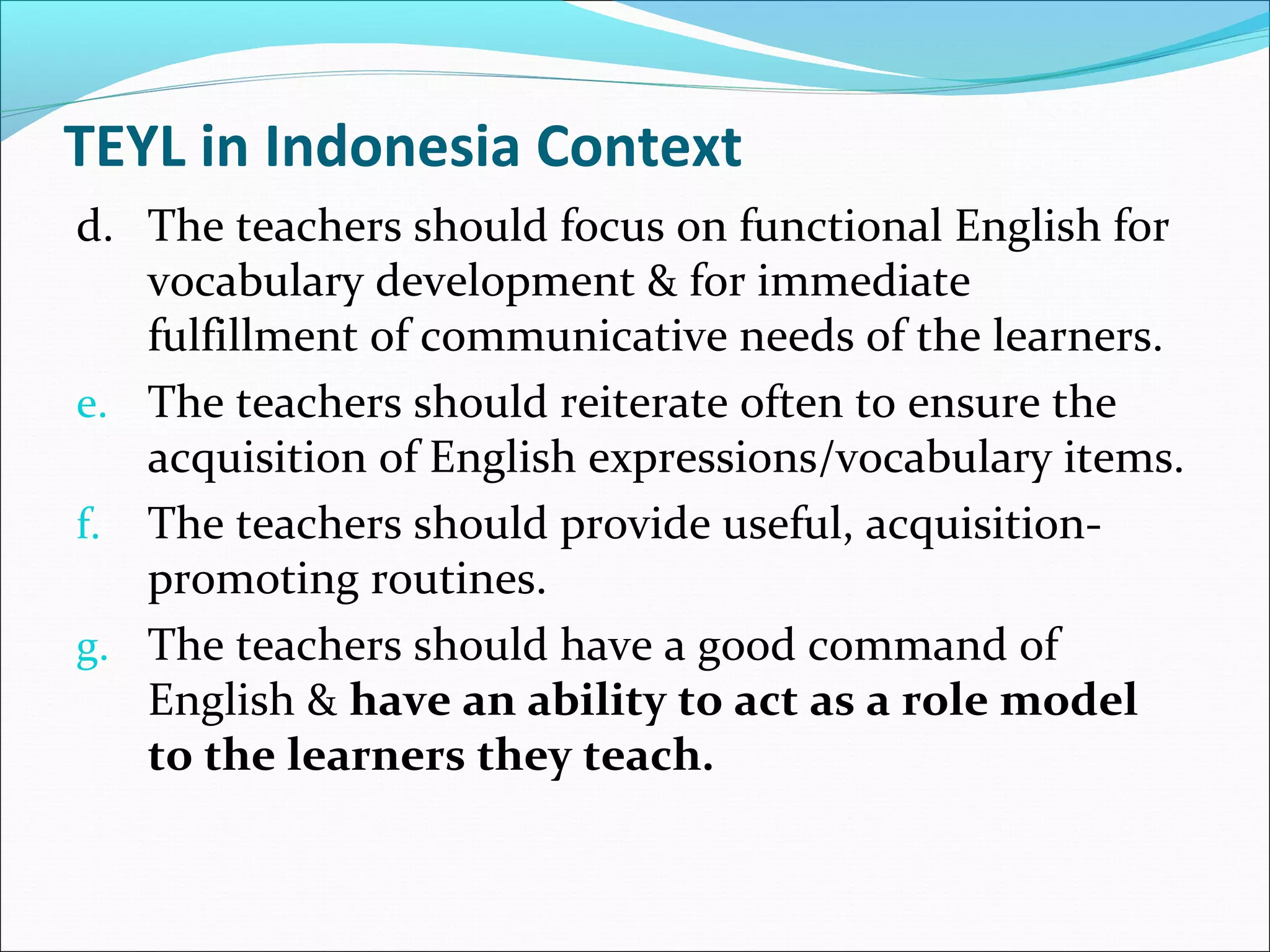TEYL in Indonesia Context
d. The teachers should focus on functional English for
vocabulary development & for immediate
fulfillment of communicative needs of the learners.
e. The teachers should reiterate often to ensure the
acquisition of English expressions/vocabulary items.
f. The teachers should provide useful, acquisitionpromoting routines.
g. The teachers should have a good command of
English & have an ability to act as a role model
to the learners they teach.

 